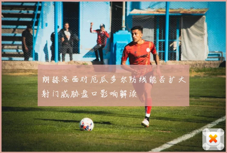 朗赫洛面对厄瓜多尔防线能否扩大射门威胁盘口影响解读