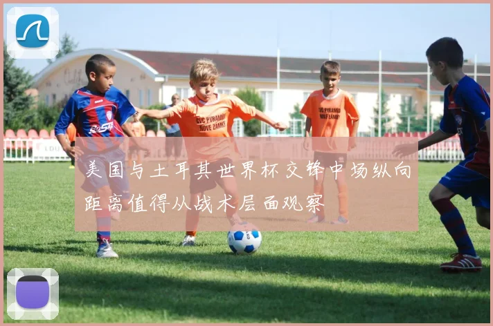 美国与土耳其世界杯交锋中场纵向距离值得从战术层面观察