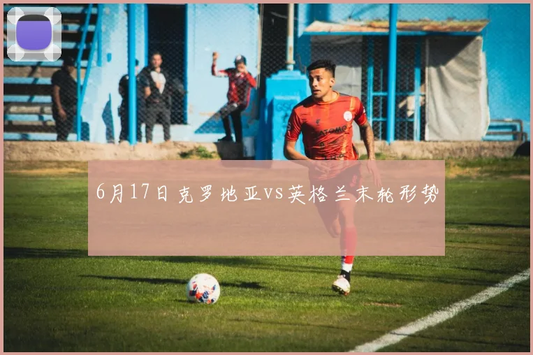 6月17日克罗地亚vs英格兰末轮形势