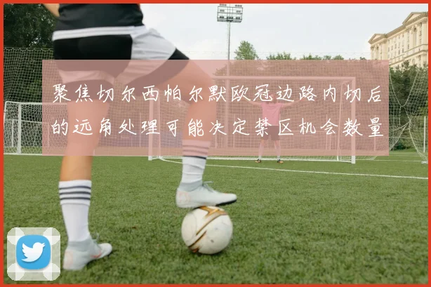 聚焦切尔西帕尔默欧冠边路内切后的远角处理可能决定禁区机会数量