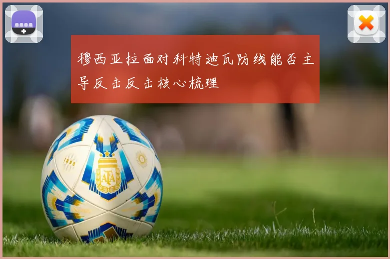 穆西亚拉面对科特迪瓦防线能否主导反击反击核心梳理