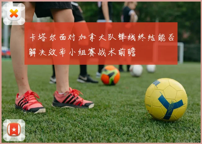 卡塔尔面对加拿大队锋线终结能否解决效率小组赛战术前瞻