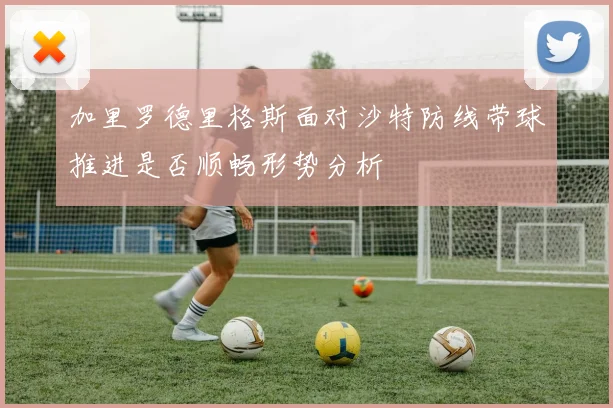 加里罗德里格斯面对沙特防线带球推进是否顺畅形势分析