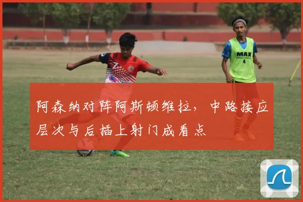 阿森纳对阵阿斯顿维拉，中路接应层次与后插上射门成看点