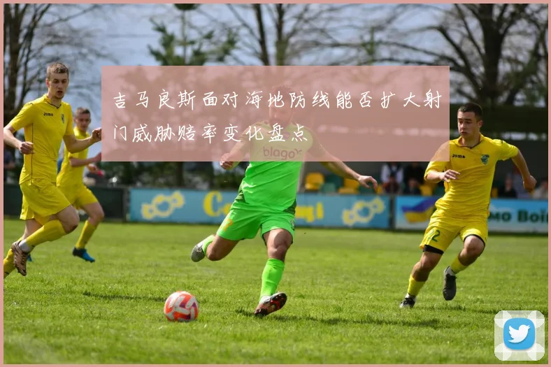 吉马良斯面对海地防线能否扩大射门威胁赔率变化盘点