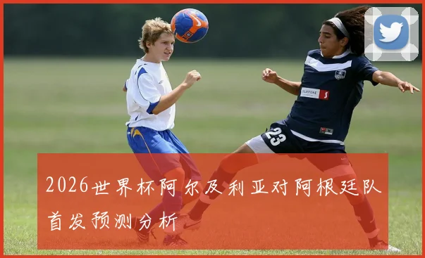 2026世界杯阿尔及利亚对阿根廷队首发预测分析