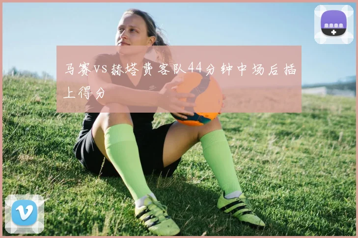 马赛vs赫塔费客队44分钟中场后插上得分