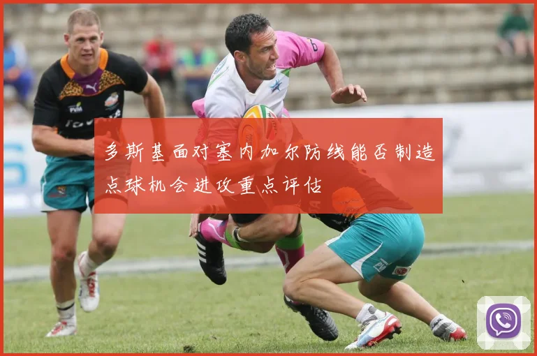 多斯基面对塞内加尔防线能否制造点球机会进攻重点评估