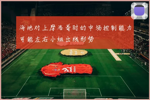 海地对上摩洛哥时的中场控制能力可能左右小组出线形势