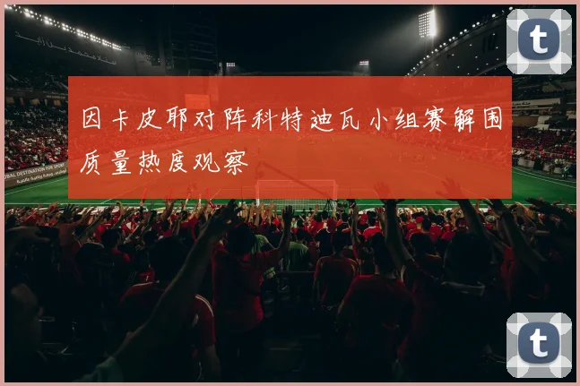 因卡皮耶对阵科特迪瓦小组赛解围质量热度观察