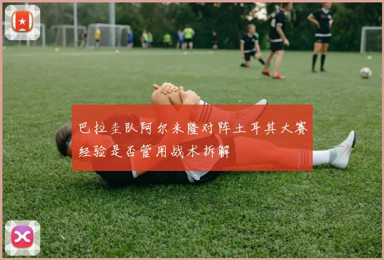 巴拉圭队阿尔米隆对阵土耳其大赛经验是否管用战术拆解