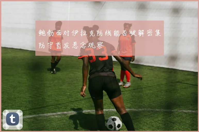 鲍勃面对伊拉克防线能否破解密集防守首发悬念观察