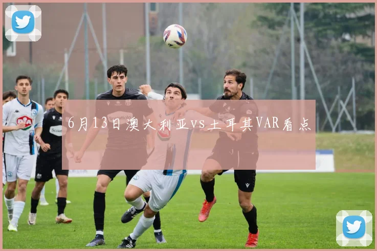 6月13日澳大利亚vs土耳其VAR看点