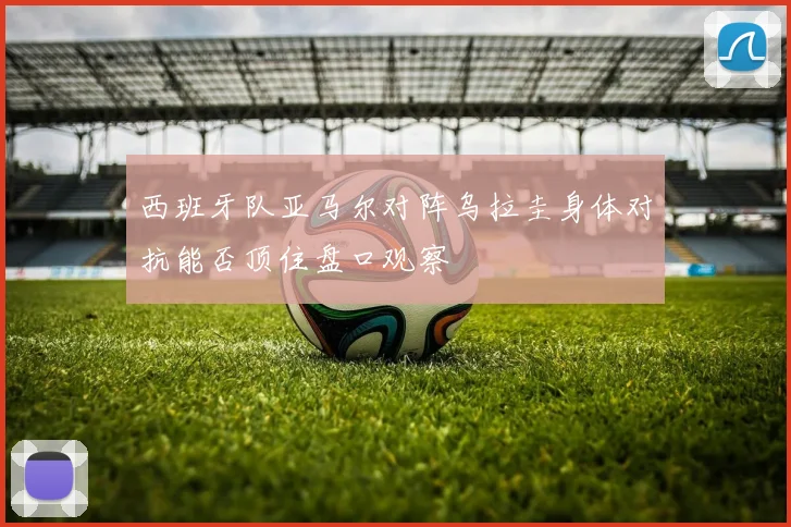 西班牙队亚马尔对阵乌拉圭身体对抗能否顶住盘口观察
