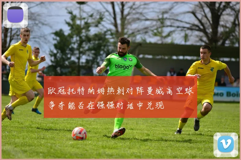 欧冠托特纳姆热刺对阵曼城高空球争夺能否在强强对话中兑现