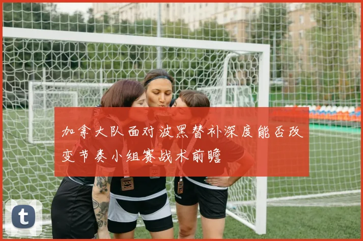 加拿大队面对波黑替补深度能否改变节奏小组赛战术前瞻