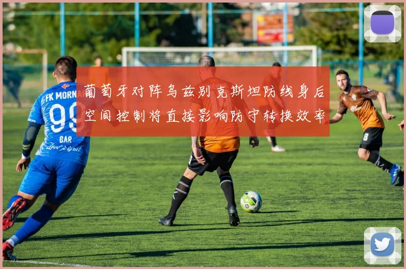 葡萄牙对阵乌兹别克斯坦防线身后空间控制将直接影响防守转换效率