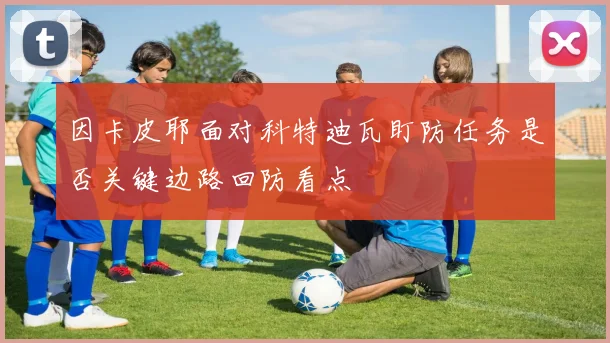 因卡皮耶面对科特迪瓦盯防任务是否关键边路回防看点
