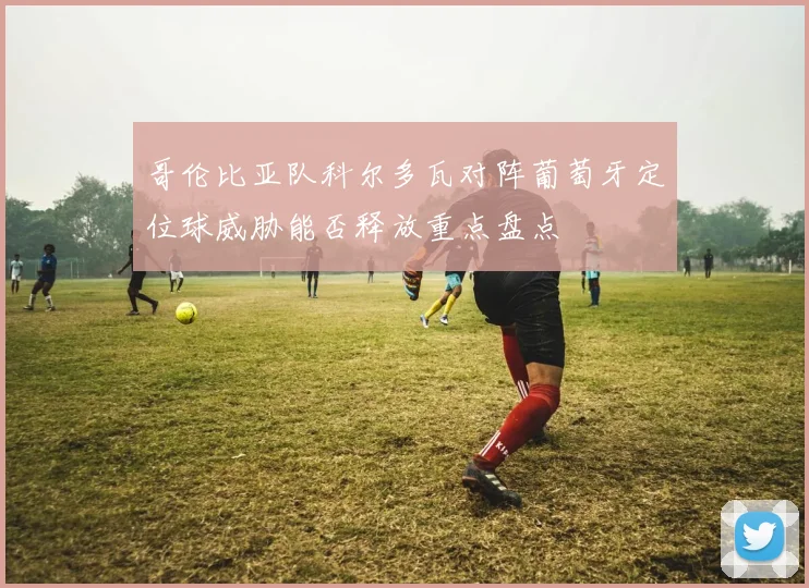 哥伦比亚队科尔多瓦对阵葡萄牙定位球威胁能否释放重点盘点