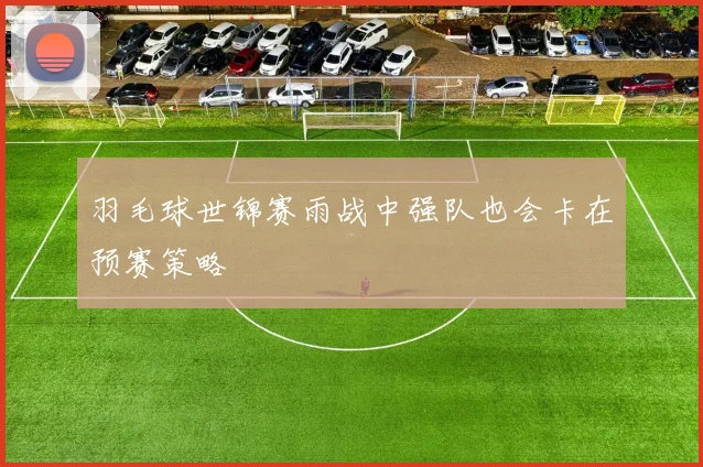 羽毛球世锦赛雨战中强队也会卡在预赛策略