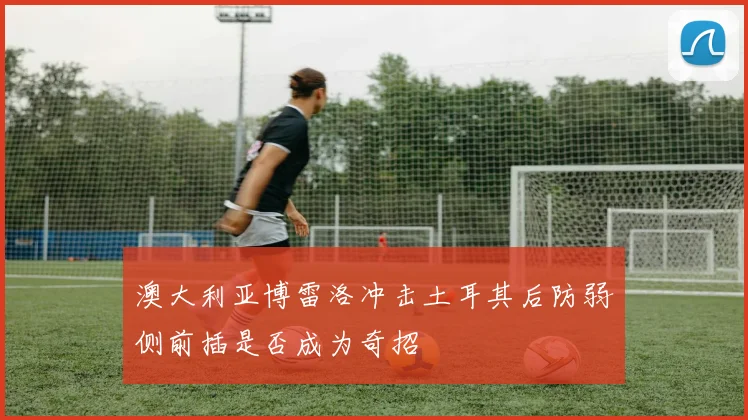 澳大利亚博雷洛冲击土耳其后防弱侧前插是否成为奇招