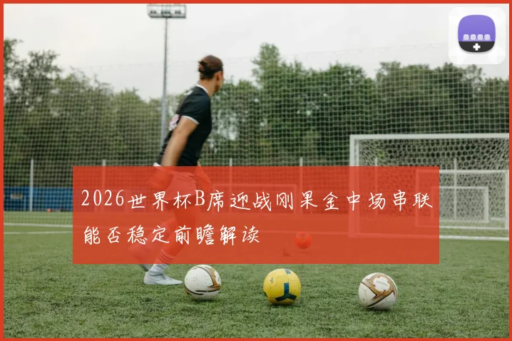 2026世界杯B席迎战刚果金中场串联能否稳定前瞻解读