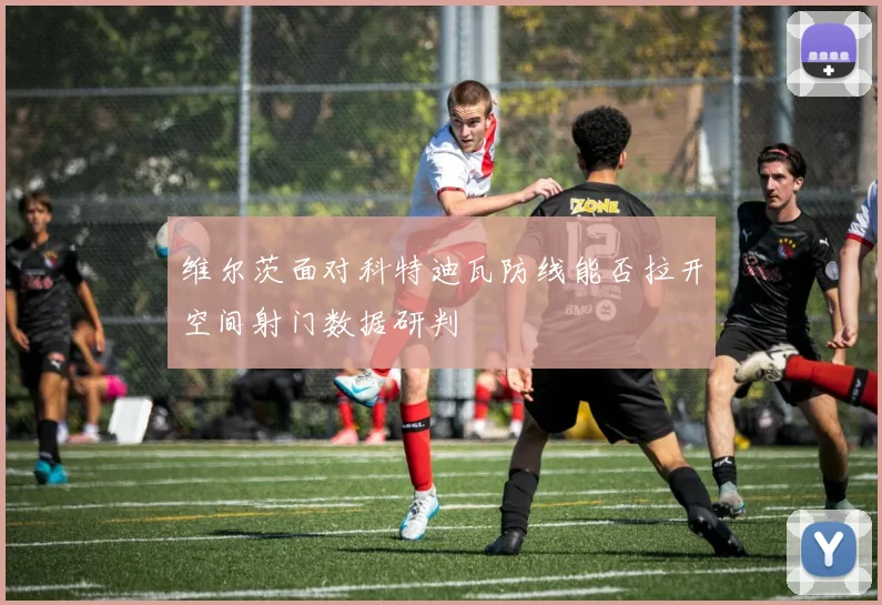 维尔茨面对科特迪瓦防线能否拉开空间射门数据研判