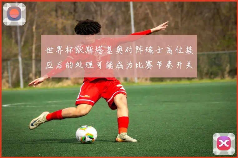 世界杯欧斯塔基奥对阵瑞士高位接应后的处理可能成为比赛节奏开关