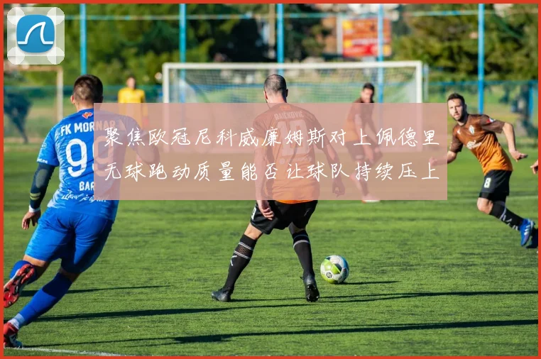 聚焦欧冠尼科威廉姆斯对上佩德里无球跑动质量能否让球队持续压上