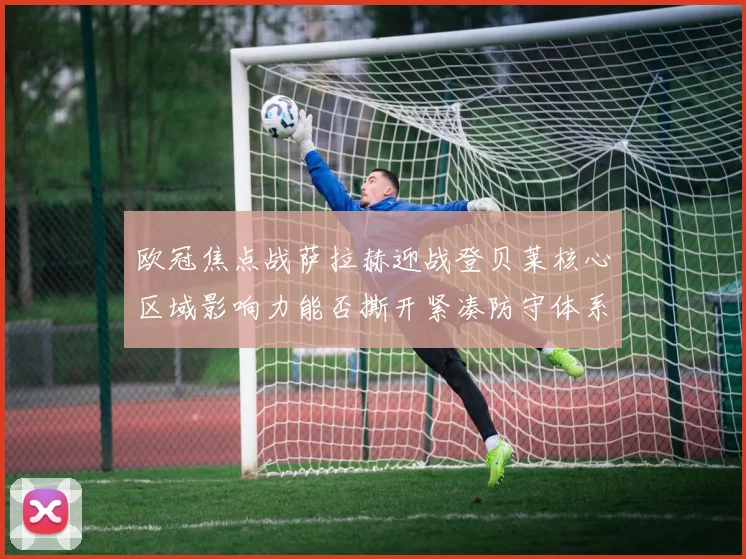 欧冠焦点战萨拉赫迎战登贝莱核心区域影响力能否撕开紧凑防守体系