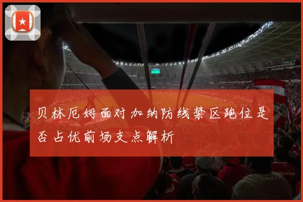 贝林厄姆面对加纳防线禁区跑位是否占优前场支点解析