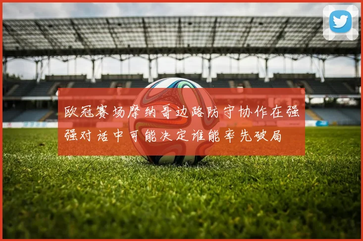 欧冠赛场摩纳哥边路防守协作在强强对话中可能决定谁能率先破局