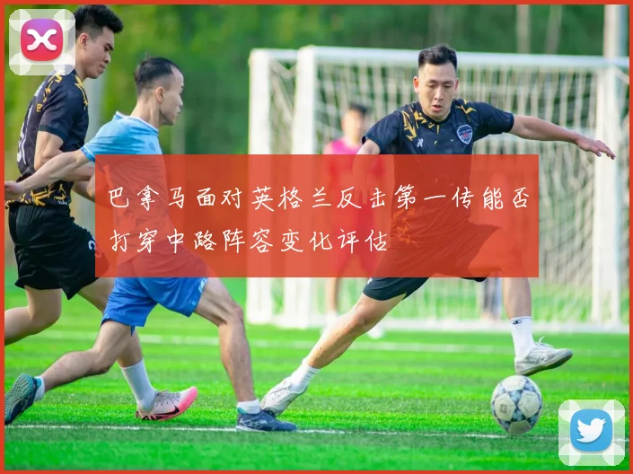 巴拿马面对英格兰反击第一传能否打穿中路阵容变化评估