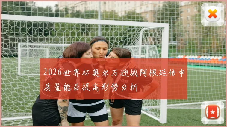2026世界杯奥尔万迎战阿根廷传中质量能否提高形势分析
