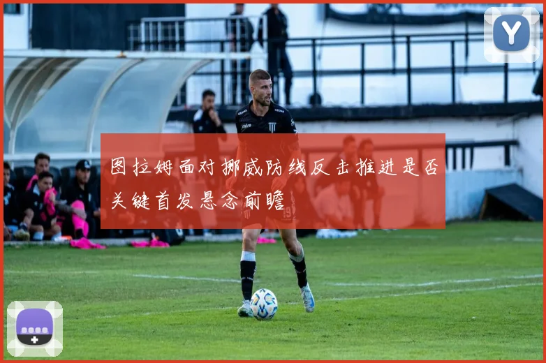 图拉姆面对挪威防线反击推进是否关键首发悬念前瞻