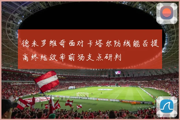 德米罗维奇面对卡塔尔防线能否提高终结效率前场支点研判