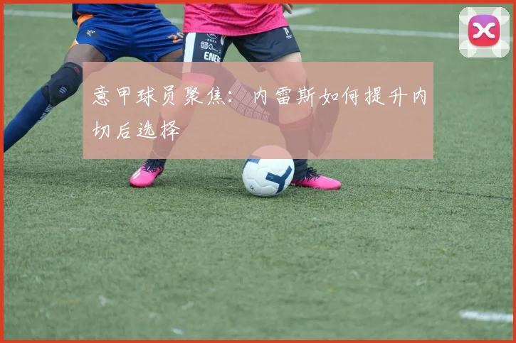 意甲球员聚焦：内雷斯如何提升内切后选择