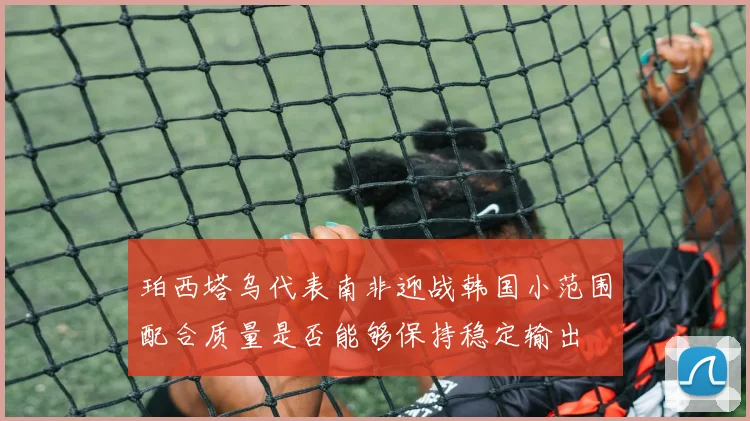珀西塔乌代表南非迎战韩国小范围配合质量是否能够保持稳定输出
