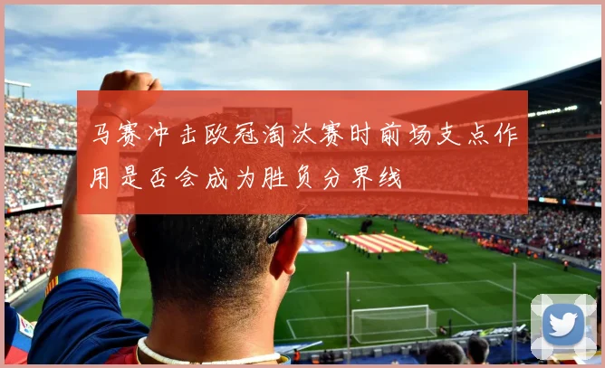 马赛冲击欧冠淘汰赛时前场支点作用是否会成为胜负分界线