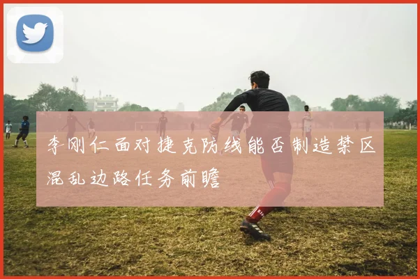 李刚仁面对捷克防线能否制造禁区混乱边路任务前瞻