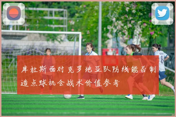 库杜斯面对克罗地亚队防线能否制造点球机会战术价值参考