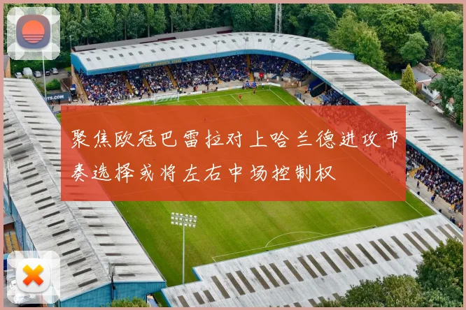 聚焦欧冠巴雷拉对上哈兰德进攻节奏选择或将左右中场控制权