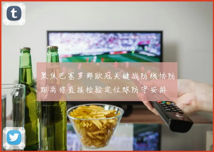 聚焦巴塞罗那欧冠关键战防线协防距离将直接检验定位球防守安排