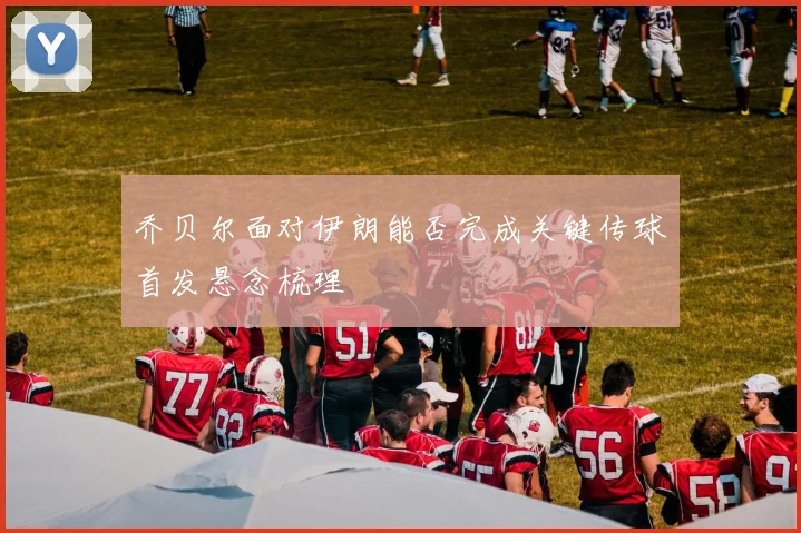 乔贝尔面对伊朗能否完成关键传球首发悬念梳理
