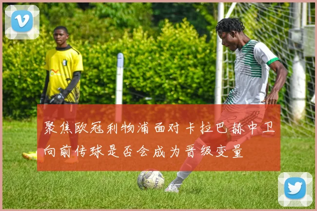 聚焦欧冠利物浦面对卡拉巴赫中卫向前传球是否会成为晋级变量