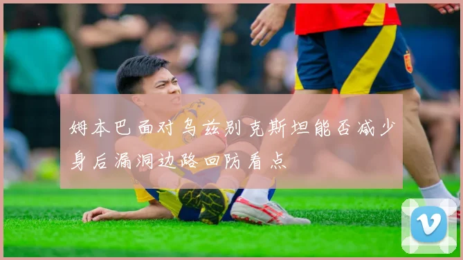 姆本巴面对乌兹别克斯坦能否减少身后漏洞边路回防看点