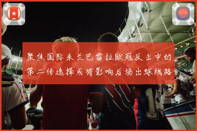 聚焦国际米兰巴雷拉欧冠反击中的第二传选择或将影响后场出球线路