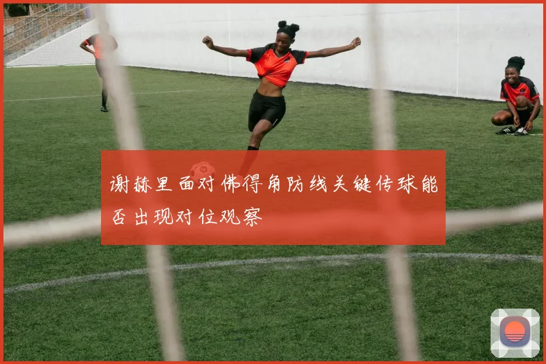 谢赫里面对佛得角防线关键传球能否出现对位观察