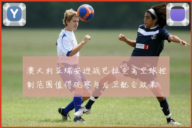 澳大利亚瑞安迎战巴拉圭高空球控制范围值得观察与后卫配合效果